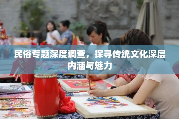 民俗专题深度调查，探寻传统文化深层内涵与魅力